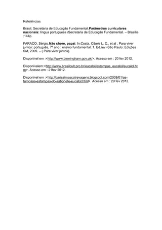 Referências

Brasil. Secretaria de Educação Fundamental.Parâmetros curriculares
nacionais: língua portuguesa /Secretaria de Educação Fundamental. – Brasília
:144p.

FARACO, Sérgio.Não chore, papai. In:Costa, Cibele L. C.. et al . Para viver
juntos: português, 7º ano : ensino fundamental. 1. Ed.rev.-São Paulo: Edições
SM, 2009. – ( Para viver juntos).

Disponível em :<http://www.birmingham.gov.uk/>. Acesso em : 20 fev 2012.

Disponívelem:<http://www.brasilcult.pro.br/eucalol/estampas_eucalol/eucalol.ht
m>. Acesso em : 21fev 2012.

Disponível em :<http://carissimascatrevagens.blogspot.com/2009/01/as-
famosas-estampas-do-sabonete-eucalol.html>. Acesso em : 29 fev 2012.
 