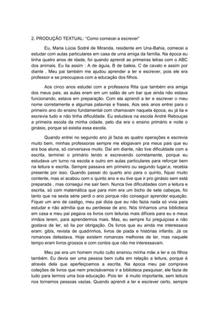 2. PRODUÇÃO TEXTUAL: ―Como comecei a escrever‖

       Eu, Maria Lúcia Sodré de Miranda, residente em Una-Bahia, comecei a
estudar com aulas particulares em casa de uma amiga da família. Na época eu
tinha quatro anos de idade, foi quando aprendi as primeiras letras com o ABC
dos animais. Eu lia assim : A de águia, B de baleia, C de cavalo e assim por
diante . Meu pai também me ajudou aprender a ler e escrever, pois ele era
professor e se preocupava com a educação dos filhos.

       Aos cinco anos estudei com a professora Rita que também era amiga
dos meus pais, as aulas eram em um salão de um bar que ainda não estava
funcionando, estava em preparação. Com ela aprendi a ler e escrever o meu
nome corretamente e algumas palavras e frases. Aos seis anos entrei para o
primeiro ano do ensino fundamental com chamavam naquela época, eu já lia e
escrevia tudo e não tinha dificuldade. Eu estudava na escola André Rebouças
a primeira escola da minha cidade, pelo dia era o ensino primário e noite o
ginásio, porque só existia essa escola.

       Quando entrei no segundo ano já fazia as quatro operações e escrevia
muito bem, minhas professoras sempre me elogiavam pra meus pais que eu
era boa aluna, só conversava muito. Daí em diante, não tive dificuldade com a
escrita, terminei o primário lendo e escrevendo corretamente, porque eu
estudava um turno na escola e outro em aulas particulares para reforçar bem
na leitura e escrita. Sempre passava em primeiro ou segundo lugar,e, recebia
presente por isso. Quando passei do quarto ano para o quinto, fiquei muito
contente, mas aí acabou com o quinto ano e eu tive que ir pro ginásio sem está
preparada , mas consegui me sair bem. Nunca tive dificuldades com a leitura e
escrita, só com matemática que para mim era um bicho de sete cabeças, foi
tanto que na sexta série perdi o ano porque não conseguir aprender equação.
Fiquei um ano de castigo, meu pai dizia que eu não fazia nada só vivia para
estudar e não admitia que eu perdesse de ano. Nós tínhamos uma biblioteca
em casa e meu pai pegava os livros com leituras mais difíceis para eu e meus
irmãos lerem, para aprendermos mais. Mas, eu sempre fui preguiçosa e não
gostava de ler, só lia por obrigação. Os livros que eu ainda me interessava
eram: gibis, revista de quadrinhos, livros de piada e histórias infantis. Já os
romances detestava. Hoje existem romances melhores de ler, mas naquele
tempo eram livros grossos e com contos que não me interessavam.

      Meu pai era um homem muito culto ensinou minha mãe a ler e os filhos
também. Eu devia ser uma pessoa bem culta em relação a leitura, porque é
através dela que aperfeiçoamos a escrita. Na época meu pai comprava
coleções de livros que nem precisávamos ir a biblioteca pesquisar, ele fazia de
tudo para termos uma boa educação. Pois ler é muito importante, sem leitura
nos tornamos pessoas vazias. Quando aprendi a ler e escrever certo, sempre
 