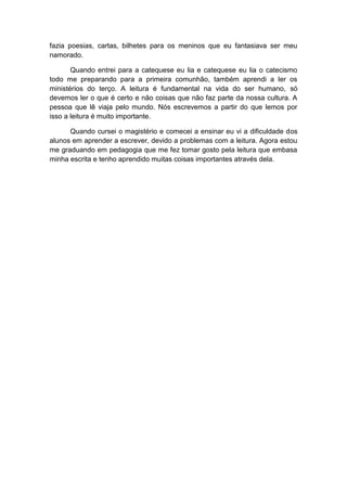 fazia poesias, cartas, bilhetes para os meninos que eu fantasiava ser meu
namorado.

       Quando entrei para a catequese eu lia e catequese eu lia o catecismo
todo me preparando para a primeira comunhão, também aprendi a ler os
ministérios do terço. A leitura é fundamental na vida do ser humano, só
devemos ler o que é certo e não coisas que não faz parte da nossa cultura. A
pessoa que lê viaja pelo mundo. Nós escrevemos a partir do que lemos por
isso a leitura é muito importante.

      Quando cursei o magistério e comecei a ensinar eu vi a dificuldade dos
alunos em aprender a escrever, devido a problemas com a leitura. Agora estou
me graduando em pedagogia que me fez tomar gosto pela leitura que embasa
minha escrita e tenho aprendido muitas coisas importantes através dela.
 