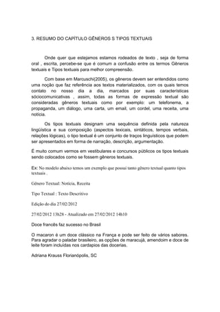 3. RESUMO DO CAPÍTULO GÊNEROS S TIPOS TEXTUAIS



       Onde quer que estejamos estamos rodeados de texto , seja de forma
oral , escrita, percebe-se que é comum a confusão entre os termos Gêneros
textuais e Tipos textuais para melhor compreensão.

       Com base em Marcuschi(2005), os gêneros devem ser entendidos como
uma noção que faz referência aos textos materializados, com os quais temos
contato no nosso dia a dia, marcados por suas características
sóciocomunicativas , assim, todas as formas de expressão textual são
consideradas gêneros textuais como por exemplo: um telefonema, a
propaganda, um diálogo, uma carta, um email, um cordel, uma receita, uma
notícia.

       Os tipos textuais designam uma sequência definida pela natureza
lingüística e sua composição (aspectos lexicais, sintáticos, tempos verbais,
relações lógicas), o tipo textual é um conjunto de traços linguísticos que podem
ser apresentados em forma de narração, descrição, argumentação.

É muito comum vermos em vestibulares e concursos públicos os tipos textuais
sendo colocados como se fossem gêneros textuais.

Ex: No modelo abaixo temos um exemplo que possui tanto gênero textual quanto tipos
textuais .

Gênero Textual: Notícia, Receita

Tipo Textual : Texto Descritivo

Edição do dia 27/02/2012

27/02/2012 13h28 - Atualizado em 27/02/2012 14h10

Doce francês faz sucesso no Brasil

O macaron é um doce clássico na França e pode ser feito de vários sabores.
Para agradar o paladar brasileiro, as opções de maracujá, amendoim e doce de
leite foram incluídas nos cardapios das docerias.

Adriana Krauss Florianópolis, SC
 