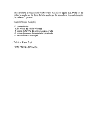 limão siciliano e de ganache de chocolate, mas isso é opção sua. Pode ser de
pistache, pode ser de doce de leite, pode ser de amendoim, isso vai do gosto
de cada um‖, garante.

Ingredientes do macaron:

- 3 claras de ovo
- ¾ de xícara de açúcar refinado
- 1 xícara de farinha de amêndoas peneirada
- 1 xícara de açúcar de confeiteiro peneirado
- corante alimentício em gel


Créditos: Paula Popi

Fonte: http://glo.bo/ywZnkg
 