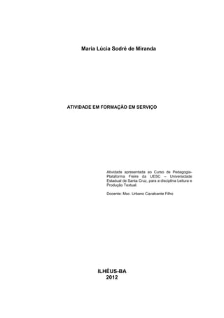 Maria Lúcia Sodré de Miranda




ATIVIDADE EM FORMAÇÃO EM SERVIÇO




              Atividade apresentada ao Curso de Pedagogia-
              Plataforma Freire da UESC – Universidade
              Estadual de Santa Cruz, para a disciplina Leitura e
              Produção Textual.

              Docente: Msc. Urbano Cavalcante Filho




           ILHÉUS-BA
              2012
 
