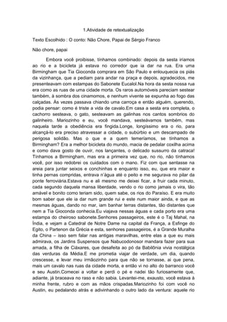 1.Atividade de retextualização

Texto Escolhido : O conto: Não Chore, Papai de Sérgio Franco

Não chore, papai

       Embora você proibisse, tínhamos combinado: depois da sesta iríamos
ao rio e a bicicleta já estava no corredor que ia dar na rua. Era uma
Birmingham que Tia Gioconda comprara em São Paulo e enlouquecia os piás
da vizinhança, que a pediam para andar na praça e depois, agradecidos, me
presenteavam com estampas do Sabonete Eucalol.Na hora da sesta nossa rua
era como as ruas de uma cidade morta. Os raros automóveis pareciam sestear
também, à sombra dos cinamomos, e nenhum vivente se expunha ao fogo das
calçadas. Às vezes passava chiando uma carroça e então alguém, querendo,
podia pensar: como é triste a vida de cavalo.Em casa a sesta era completa, o
cachorro sesteava, o gato, sesteavam as galinhas nos cantos sombrios do
galinheiro. Mariozinho e eu, você mandava, sesteávamos também, mas
naquela tarde a obediência era fingida.Longe, longíssimo era o rio, para
alcançá-lo era preciso atravessar a cidade, o subúrbio e um descampado de
perigosa solidão. Mas o que e a quem temeríamos, se tínhamos a
Birmingham? Era a melhor bicicleta do mundo, macia de pedalar coxilha acima
e como dava gosto de ouvir, nos lançantes, o delicado sussurro da catraca!
Tínhamos a Birmingham, mas era a primeira vez que, no rio, não tínhamos
você, por isso redobrei os cuidados com o mano. Fiz com que sentasse na
areia para juntar seixos e conchinhas e enquanto isso, eu, que era maior e
tinha pernas compridas, entrava n’água até o peito e me segurava no pilar da
ponte ferroviária.Estava nu e ali mesmo me deixei ficar, a fruir cada minuto,
cada segundo daquela mansa liberdade, vendo o rio como jamais o vira, tão
amável e bonito como teriam sido, quem sabe, os rios do Paraíso. E era muito
bom saber que ele ia dar num grande rui e este num maior ainda, e que as
mesmas águas, dando no mar, iam banhar terras distantes, tão distantes que
nem a Tia Gioconda conhecia.Eu viajava nessas águas e cada porto era uma
estampa do cheiroso sabonete.Senhores passageiros, este é o Taj Mahal, na
Índia, e vejam a Catedral de Notre Dame na capital da França, a Esfinge do
Egito, o Partenon da Grécia e esta, senhores passageiros, é a Grande Muralha
da China – isso sem falar nas antigas maravilhas, entre elas a que eu mais
admirava, os Jardins Suspensos que Nabucodonosor mandara fazer para sua
amada, a filha de Ciáxares, que desafeita ao pó da Babilônia vivia nostálgica
das verduras da Média.E me prometia viajar de verdade, um dia, quando
crescesse, e levar meu irmãozinho para que não se tornasse, ai que pena,
mais um cavalo nas ruas da cidade morta, e então vi no alto do barranco você
e seu Austin.Comecei a voltar e perdi o pé e nadei tão furiosamente que,
adiante, já braceava no raso e não sabia. Levantei-me, exausto, você estava à
minha frente, rubro e com as mãos crispadas.Mariozinho foi com você no
Austin, eu pedalando atrás e adivinhando o outro lado da ventura: aquele rio
 