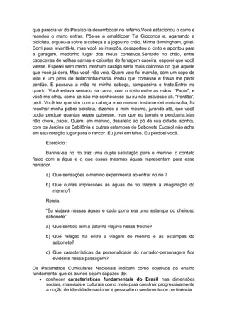 que parecia vir do Paraíso ia desembocar no Inferno.Você estacionou o carro e
mandou o mano entrar. Pôs-se a amaldiçoar Tia Gioconda e, agarrando a
bicicleta, ergueu-a sobre a cabeça e a jogou no chão. Minha Birmingham, gritei.
Corri para levantá-la, mas você se interpôs, desapertou o cinto e apontou para
a garagem, medonho lugar dos meus corretivos.Sentado no chão, entre
cabeceiras de velhas camas e caixotes de ferragem caseira, esperei que você
viesse. Esperei sem medo, nenhum castigo seria mais doloroso do que aquele
que você já dera. Mas você não veio. Quem veio foi mamãe, com um copo de
leite e um pires de bolachinha-maria. Pediu que comesse e fosse lhe pedir
perdão. E passava a mão na minha cabeça, compassiva e triste.Entrei no
quarto. Você estava sentado na cama, com o rosto entre as mãos. ―Papai‖, e
você me olhou como se não me conhecesse ou eu não estivesse ali. ―Perdão‖,
pedi. Você fez que sim com a cabeça e no mesmo instante dei meia-volta, fui
recolher minha pobre bicicleta, dizendo a mim mesmo, jurando até, que você
podia perdoar quantas vezes quisesse, mas que eu jamais o perdoaria.Mas
não chore, papai. Quem, em menino, desafeito ao pó de sua cidade, sonhou
com os Jardins da Babilônia e outras estampas do Sabonete Eucalol não acha
em seu coração lugar para o rancor. Eu jurei em falso. Eu perdoei você.

      Exercício :

       Banhar-se no rio traz uma dupla satisfação para o menino: o contato
físico com a água e o que essas mesmas águas representam para esse
narrador.

      a) Que sensações o menino experimenta ao entrar no rio ?

      b) Que outras impressões às águas do rio trazem à imaginação do
         menino?

      Releia.

      ―Eu viajava nessas águas e cada porto era uma estampa do cheiroso
      sabonete‖.

      a) Que sentido tem a palavra viajava nesse trecho?

      b) Que relação há entre a viagem do menino e as estampas do
         sabonete?

      c) Que características da personalidade do narrador-personagem fica
         evidente nessa passagem?

Os Parâmetros Curriculares Nacionais indicam como objetivos do ensino
fundamental que os alunos sejam capazes de:
    conhecer características fundamentais do Brasil nas dimensões
      sociais, materiais e culturais como meio para construir progressivamente
      a noção de identidade nacional e pessoal e o sentimento de pertinência
 