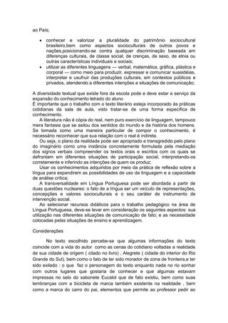 ao País;

    conhecer e valorizar a pluralidade do patrimônio sociocultural
     brasileiro,bem como aspectos socioculturais de outros povos e
     nações,posicionando-se contra qualquer discriminação baseada em
     diferenças culturais, de classe social, de crenças, de sexo, de etnia ou
     outras características individuais e sociais;
    utilizar as diferentes linguagens — verbal, matemática, gráfica, plástica e
     corporal — como meio para produzir, expressar e comunicar suasidéias,
     interpretar e usufruir das produções culturais, em contextos públicos e
     privados, atendendo a diferentes intenções e situações de comunicação;

A diversidade textual que existe fora da escola pode e deve estar a serviço da
expansão do conhecimento letrado do aluno
É importante que o trabalho com o texto literário esteja incorporado às práticas
cotidianas da sala de aula, visto tratar-se de uma forma específica de
conhecimento.
     A literatura não é cópia do real, nem puro exercício de linguagem, tampouco
mera fantasia que se asilou dos sentidos do mundo e da história dos homens.
Se tomada como uma maneira particular de compor o conhecimento, é
necessário reconhecer que sua relação com o real é indireta.
     Ou seja, o plano da realidade pode ser apropriado e transgredido pelo plano
do imaginário como uma instância concretamente formulada pela mediação
dos signos verbais compreender os textos orais e escritos com os quais se
defrontam em diferentes situações de participação social, interpretando-os
corretamente e inferindo as intenções de quem os produz;
     Usar os conhecimentos adquiridos por meio da prática de reflexão sobre a
língua para expandirem as possibilidades de uso da linguagem e a capacidade
de análise crítica;
     A transversalidade em Língua Portuguesa pode ser abordada a partir de
duas questões nucleares: o fato de a língua ser um veículo de representações,
concepções e valores socioculturais e o seu caráter de instrumento de
intervenção social.
     Ao selecionar recursos didáticos para o trabalho pedagógico na área de
Língua Portuguesa, deve-se levar em consideração os seguintes aspectos: sua
utilização nas diferentes situações de comunicação de fato; e as necessidade
colocadas pelas situações de ensino e aprendizagem.

Considerações

       No texto escolhido percebe-se que algumas informações do texto
coincide com a vida do autor como as cenas do cotidiano voltadas a realidade
de sua cidade de origem ( citado no livro) , Alegrete ( cidade do interior do Rio
Grande do Sul), bem como o fato de ter sido morador de zona de fronteira,e ter
sido exilado : o que faz o personagem do texto enquanto nada no rio sonhar
com outros lugares que gostaria de conhecer e que algumas estavam
impressas no selo do sabonete Eucalol que de fato existiu, bem como suas
lembranças com a bicicleta de marca também existente na realidade , bem
como a marca do carro do pai, elementos que permite ao professor pedir ao
 