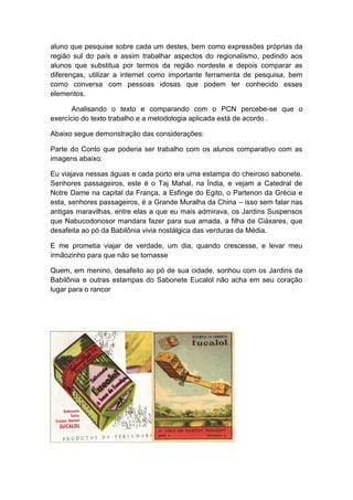 aluno que pesquise sobre cada um destes, bem como expressões próprias da
região sul do país e assim trabalhar aspectos do regionalismo, pedindo aos
alunos que substitua por termos da região nordeste e depois comparar as
diferenças, utilizar a internet como importante ferramenta de pesquisa, bem
como conversa com pessoas idosas que podem ter conhecido esses
elementos.

      Analisando o texto e comparando com o PCN percebe-se que o
exercício do texto trabalho e a metodologia aplicada está de acordo .

Abaixo segue demonstração das considerações:

Parte do Conto que poderia ser trabalho com os alunos comparativo com as
imagens abaixo:

Eu viajava nessas águas e cada porto era uma estampa do cheiroso sabonete.
Senhores passageiros, este é o Taj Mahal, na Índia, e vejam a Catedral de
Notre Dame na capital da França, a Esfinge do Egito, o Partenon da Grécia e
esta, senhores passageiros, é a Grande Muralha da China – isso sem falar nas
antigas maravilhas, entre elas a que eu mais admirava, os Jardins Suspensos
que Nabucodonosor mandara fazer para sua amada, a filha de Ciáxares, que
desafeita ao pó da Babilônia vivia nostálgica das verduras da Média.

E me prometia viajar de verdade, um dia, quando crescesse, e levar meu
irmãozinho para que não se tornasse

Quem, em menino, desafeito ao pó de sua cidade, sonhou com os Jardins da
Babilônia e outras estampas do Sabonete Eucalol não acha em seu coração
lugar para o rancor
 