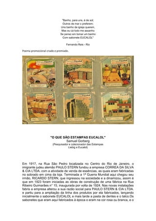 "Banho, para uns, é de sol;
                              Outros de mar o preferem;
                             Uns banho de igreja querem,
                              Mas eu cá todo me assanho
                             Se penso em tomar um banho
                              Com sabonete EUCALOL"
                                          ...
                                 Fernando Reis - Rio

Poema promocional criado e premiado.




                     "O QUE SÃO ESTAMPAS EUCALOL"
                              Samuel Gorberg
                       (Pesquisador e colecionador das Estampas
                                   Liebig e Eucalol)




Em 1917, na Rua São Pedro localizada no Centro do Rio de Janeiro, o
imigrante judeu alemão PAULO STERN fundou a empresa CORREA DA SILVA
& CIA LTDA. com a atividade de venda de essências, as quais eram fabricadas
no sobrado em cima da loja. Terminada a 1ª Guerra Mundial aqui chegou seu
irmão, RICARDO STERN, que ingressou na sociedade e a dinamizou, assim é
que em 1923 foram iniciadas as obras de construção de uma fábrica na Rua
Ribeiro Guimarães n° 15, inaugurada por volta de 1924. Nas novas instalações
fabris a empresa alterou a sua razão social para PAULO STERN & CIA LTDA.
e partiu para a ampliação da linha dos produtos por ela fabricados, lançando
inicialmente o sabonete EUCALOL e mais tarde a pasta de dentes e o talco.Os
sabonetes que eram aqui fabricados à época o eram na cor rosa ou branca, e o
 