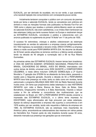 EUCALOL, por ser derivado do eucalipto, era na cor verde, o que acarretou
uma razoável rejeição dos consumidores com conseqüente pouca venda.

       Inicialmente tentaram conquistar o público com um concurso de poemas
tendo por tema o sabonete EUCALOL, tendo os vencedores com prêmios em
dinheiro e mais as menções honrsas sido publicados na Revista Fon-Fon em
1928 como o abaixo que recebeu o primeiro prêmio.Mesmo assim as vendas
do sabonete EUCALOL não eram satisfatórias, e os irmãos Stern lembraram-se
das estampas Liebig que tanto sucesso faziam na Europa e resolveram lançar
as ESTAMPAS EUCALOL, convidando o público a colecioná-las com um
anúncio publicado no suplemento do jornal "A Noite" em 11 de junho de 1930.

O sucesso foi estrondoso, crianças e adultos colecionavam as estampas
impulsionando as vendas do sabonete e a empresa crescia vertiginosamente.
Em 1932 ingressou na sociedade o terceiro irmão, ERICH STERN e a empresa
alterou a razão social para PERFUMARIA MYRTA S/A. No decorrer da década
de 30 foram sendo adquiridos os terrenos vizinhos e a fábrica sendo ampliada,
tendo na década de 40 atingido a numeração de3 a 99 na Rua Ribeiro
Guimarães.

As primeiras séries das ESTAMPAS EUCALOL tiveram temas bem brasileiros:
A VIDA DE SANTOS DUMONT, EPISÓDIOS NACIONAIS, PRODUTOS DO
BRASIL, CACHOEIRAS DO BRASIL, AVES DO BRASIL intercalados com
outros temas de âmbito universal como DON QUIXOTE e COMPOSITORES
CÉLEBRES, e nesta última incluíram CARLOS GOMES.Após a 2ª Guerra
Mundial a 1ª geração dos STERN foi se afastando da faina diária, passando o
bastão para a Segunda geração. Durante a década de 50 a PERFUMARIA
MYRTA teve forte presença na mídia, tanto no rádio como em revistas, tendo
patrocinado o programa BALANÇA MAS NÃO CAI da Rádio Nacional durante
muitos anos. Um tema que proporcionou belas estampas é o das HISTÓRIAS
INFANTIS com João e Maria, Branca de Neve, Gato de Botas, Gata
Borralheira, Chapeuzinho Vermelho e A Bela Adormecida. Visando a reduzir
custos a fim de enfrentar a concorrência das multinacionais que se
estabeleciam no Brasil, em 1957 a PERFUMARIA MYRTA decidiu encerrar a
impressão das ESTAMPAS EUCALOL, e o último tema impresso foi
ESCOTISMO, cujos aficcionados até hoje procuram por estas estampas.
Apesar do esforço desprendido a empresa não suportou a concorrência e em
1978 acabou por ser vendida, tendo sido requerida a falência da empresa em
1980. As ESTAMPAS EUCALOL são as estampas mais importantes da
América Latina, encontrando-se colecionadores das mesmas em vários países
do Hemisfério Sul. Fizeram parte da vida brasileira durante quase 30 anos,
deixando marcada sua presença nas gerações que as vivenciaram.
 