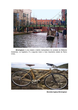 Birmingham é uma cidade e distrito metropolitano do condado de Midlands
Ocidentais, na Inglaterra. É a segunda maior e mais importante cidade do Reino
Unido,




                                                 Bicicleta Inglesa Birmingham
 