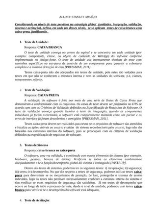 ALUNO: STANLEY ARAÚJO
Considerando os níveis de teste previstos na estratégia global (unidades, integração, validação,
sistema e aceitação), defina, em cada um desses níveis, se se aplicam testes de caixa branca e/ou
caixa-preta, justificando.
1. Teste de Unidade:
Resposta: CAIXA BRANCA
O teste de unidade comeca no centro da espiral e se concentra em cada unidade (poŗ
exemplo: componente, classe, ou objeto de conteudo de WebApp) do software conformé
implementado no codigo-fonte. O teste de unidade usa intensamente tecnicas de teste coḿ ́
caminhos especificos na estrutura de controle de um componente para garantir a coberturá
completa e a maxima deteccao de erro [PRESSMAN, 2011].́ ̧ ̃
Testes caixa-preta não são adequados em testes de unidade, pois estes são voltados para
testes em que não se conhecem a estrutura interna e nem as unidades do software, p.e, classes,
componentes, objetos.
2. Teste de Validação:
Resposta: CAIXA PRETA
A validação do software é feita por meio de uma série de Testes de Caixa Preta que
demonstram a conformidade com os requisitos. Os casos de teste devem ser projetados no DTS de
acordo com com os Critérios de Validação definidos na Especificação de Requisitos de Software. O
teste de validacao comeca quando termina o teste de integracao, quando os componenteş ̃ ̧ ̧ ̃
individuais ja foram exercitados, o software esta completamente montado como um pacote e oś ́
erros de interface ja foram descobertos e corrigidos [́ PRESSMAN, 2011].
Testes caixa-preta devem ser realizados para testar se os requisitos de software são atendidos
e focaliza as ações visíveis ao usuário e saídas do sistema reconhecíveis pelo usuário, logo não são
baseadas nas estruturas internas do software, pois se preocupam com os critérios de validação
definidos na especificação de requisitos de software.
3. Testes de Sistema
Resposta: caixa-branca ou caixa-preta
O software, uma vez validado, é combinado com outros elementos do sistema (por exemplo,
hardware, pessoas, bancos de dados). Verificam se todos os elementos combinam-se
adequadamente e se a função/desempenho global do sistema é conseguida [PASTEUR].
Dentro dos testes de sistemas, podemos ter os seguintes testes: i) recuperação; ii) segurança;
iii) stress; iv) desempenho. No que diz respeito a testes de segurança, podemos utilizar testes caixa-
preta para determinar se os mecanismos de proteção, de fato, protegerão o sistema de acesso
indevidos, logo os testes não precisam necessariamente conhecer a estrutura interna do sistema e
sim verificar se esses requisitos de segurança são satisfeitos. Já em testes de desempenho que
ocorre ao longo de todo o processo de teste, desde o nível de unidade, podemos usar testes caixa-
branca para verificar se o desempenho do software está adequado.
4. Teste de Aceitação:
 