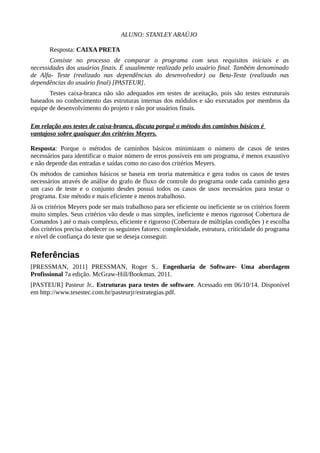 ALUNO: STANLEY ARAÚJO
Resposta: CAIXA PRETA
Consiste no processo de comparar o programa com seus requisitos iniciais e as
necessidades dos usuários finais. É usualmente realizado pelo usuário final. Também denominado
de Alfa- Teste (realizado nas dependências do desenvolvedor) ou Beta-Teste (realizado nas
dependências do usuário final) [PASTEUR].
Testes caixa-branca não são adequados em testes de aceitação, pois são testes estruturais
baseados no conhecimento das estruturas internas dos módulos e são executados por membros da
equipe de desenvolvimento do projeto e não por usuários finais.
Em relação aos testes de caixa-branca, discuta porquê o método dos caminhos básicos é
vantajoso sobre quaisquer dos critérios Meyers.
Resposta: Porque o métodos de caminhos básicos minimizam o número de casos de testes
necessários para identificar o maior número de erros possíveis em um programa, é menos exaustivo
e não depende das entradas e saídas como no caso dos critérios Meyers.
Os métodos de caminhos básicos se baseia em teoria matemática e gera todos os casos de testes
necessários através de análise do grafo de fluxo de controle do programa onde cada caminho gera
um caso de teste e o conjunto desdes possui todos os casos de usos necessários para testar o
programa. Este método e mais eficiente e menos trabalhoso.
Já os critérios Meyers pode ser mais trabalhoso para ser eficiente ou ineficiente se os critérios forem
muito simples. Seus critérios vão desde o mas simples, ineficiente e menos rigoroso( Cobertura de
Comandos ) até o mais complexo, eficiente e rigoroso (Cobertura de múltiplas condições ) e escolha
dos critérios precisa obedecer os seguintes fatores: complexidade, estrutura, criticidade do programa
e nível de confiança do teste que se deseja conseguir.
Referências
[PRESSMAN, 2011] PRESSMAN, Roger S.. Engenharia de Software- Uma abordagem
Profissional 7a edição. McGraw-Hill/Bookman. 2011.
[PASTEUR] Pasteur Jr.. Estruturas para testes de software. Acessado em 06/10/14. Disponível
em http://www.tesestec.com.br/pasteurjr/estrategias.pdf.
 