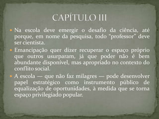  Na escola deve emergir o desafio da ciência, até
porque, em nome da pesquisa, todo “professor” deve
ser cientista.
 Emancipação quer dizer recuperar o espaço próprio
que outros usurparam, já que poder não é bem
abundante disponível, mas apropriado no contexto do
conflito social.
 A escola — que não faz milagres — pode desenvolver
papel estratégico como instrumento público de
equalização de oportunidades, à medida que se torna
espaço privilegiado popular.
 