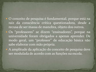  O conceito de pesquisa é fundamental, porque está na
raiz da consciência crítica questionadora, desde a
recusa de ser massa de manobra, objeto dos outros.
 Os “professores” se dizem “ensinadores”, porque na
universidade foram obrigados a apenas aprender. De
modo geral, um “professor” de educação básica não
sabe elaborar com mão própria.
 A amplitude da aplicação do conceito de pesquisa deve
ser modulada de acordo com as funções na escola.
 