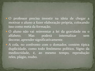  O professor precisa investir na ideia de chegar a
motivar o aluno a fazer elaboração própria, colocando
isso como meta da formação.
 O aluno não vai reinventar a lei da gravidade ou o
alfabeto. Mas poderá internalizar sem
decorar, aprender significativamente.
 A cola, no confronto com o domador, contém típica
duplicidade, como todo fenômeno político. Signo da
mediocridade, é, ao mesmo tempo, reprodução
reles, plágio, roubo.
 
