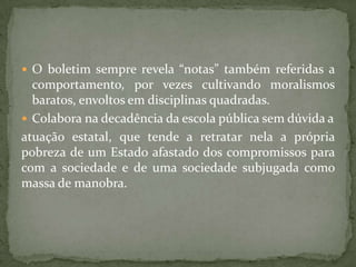  O boletim sempre revela “notas” também referidas a
comportamento, por vezes cultivando moralismos
baratos, envoltos em disciplinas quadradas.
 Colabora na decadência da escola pública sem dúvida a
atuação estatal, que tende a retratar nela a própria
pobreza de um Estado afastado dos compromissos para
com a sociedade e de uma sociedade subjugada como
massa de manobra.
 