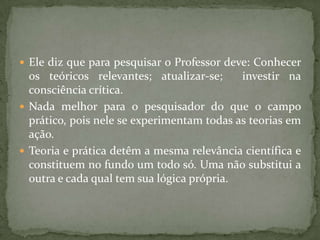  Ele diz que para pesquisar o Professor deve: Conhecer
os teóricos relevantes; atualizar-se; investir na
consciência crítica.
 Nada melhor para o pesquisador do que o campo
prático, pois nele se experimentam todas as teorias em
ação.
 Teoria e prática detêm a mesma relevância científica e
constituem no fundo um todo só. Uma não substitui a
outra e cada qual tem sua lógica própria.
 