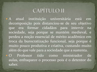  A atual instituição universitária está em
decomposição pois distanciou-se de seu objetivo
que era formar cidadãos para intervir na
sociedade, seja porque se mantém medieval, e
perdeu a noção essencial de mérito acadêmico em
troca da burocratização funcional, seja porque é
muito pouco produtiva e criativa, custando muito
além do que vale para a sociedade que a sustenta.
 O Professor tido como ministrador de
aulas, enfraquece o processo pois é o detentor do
saber.
 