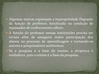  Algumas marcas expressam a impropriedade flagrante
da função de professor, banalizada na condição de
repassador de conhecimento alheio.
 A função do professor nessas instituições precisa ser
revista afim de assegurar maior participação dos
alunos no processo de aprendizagem e tornando-os
autores e pesquisadores autônomos.
 Se a pesquisa é a base do ensino, a recíproca é
verdadeira, pois o ensino é a base da pesquisa.
 