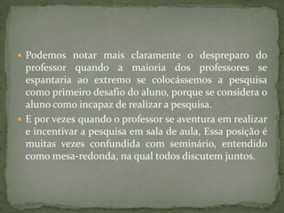  Podemos notar mais claramente o despreparo do
professor quando a maioria dos professores se
espantaria ao extremo se colocássemos a pesquisa
como primeiro desafio do aluno, porque se considera o
aluno como incapaz de realizar a pesquisa.
 E por vezes quando o professor se aventura em realizar
e incentivar a pesquisa em sala de aula, Essa posição é
muitas vezes confundida com seminário, entendido
como mesa-redonda, na qual todos discutem juntos.
 
