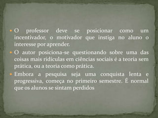  O professor deve se posicionar como um
incentivador, o motivador que instiga no aluno o
interesse por aprender.
 O autor posiciona-se questionando sobre uma das
coisas mais ridículas em ciências sociais é a teoria sem
prática, ou a teoria como prática.
 Embora a pesquisa seja uma conquista lenta e
progressiva, começa no primeiro semestre. É normal
que os alunos se sintam perdidos
 
