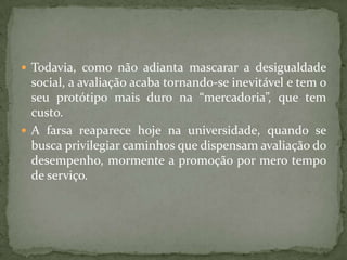  Todavia, como não adianta mascarar a desigualdade
social, a avaliação acaba tornando-se inevitável e tem o
seu protótipo mais duro na “mercadoria”, que tem
custo.
 A farsa reaparece hoje na universidade, quando se
busca privilegiar caminhos que dispensam avaliação do
desempenho, mormente a promoção por mero tempo
de serviço.
 