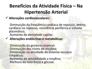 Benefícios da Atividade Física – Na
         Hipertensão Arterial
 Alterações cardiovasculares:
  Diminuição da freqüência cardíaca de repouso, debito
 cardíaco no repouso, resistência periférica e volume
 plasmático;
  Aumento da densidade capilar.
 Alterações endócrinas e metabólicas:
   Diminuição da gordura corporal;
   Diminuição dos níveis de insulina;
   Diminuição na atividade do sistema nervoso
  simpático;
   Aumento da sensibilidade a insulina;
   Melhora da tolerância a glicose.
 