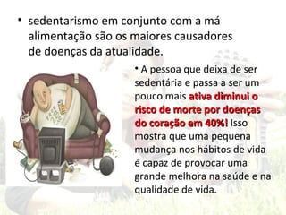 • sedentarismo em conjunto com a má
  alimentação são os maiores causadores
  de doenças da atualidade.
                     • A pessoa que deixa de ser
                     sedentária e passa a ser um
                     pouco mais ativa diminui o
                     risco de morte por doenças
                     do coração em 40%! Isso
                     mostra que uma pequena
                     mudança nos hábitos de vida
                     é capaz de provocar uma
                     grande melhora na saúde e na
                     qualidade de vida.
 