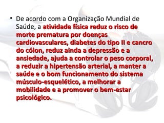 • De acordo com a Organização Mundial de
  Saúde, a atividade física reduz o risco de
  morte prematura por doenças
  cardiovasculares, diabetes do tipo II e cancro
  do cólon, reduz ainda a depressão e a
  ansiedade, ajuda a controlar o peso corporal,
  a reduzir a hipertensão arterial, a manter a
  saúde e o bom funcionamento do sistema
  músculo-esquelético, a melhorar a
  mobilidade e a promover o bem-estar
  psicológico.
 