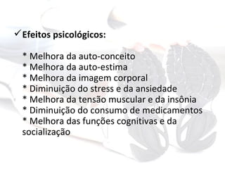  Efeitos psicológicos:

  * Melhora da auto-conceito
  * Melhora da auto-estima
  * Melhora da imagem corporal
  * Diminuição do stress e da ansiedade
  * Melhora da tensão muscular e da insônia
  * Diminuição do consumo de medicamentos
  * Melhora das funções cognitivas e da
  socialização
 