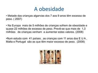 A obesidade
• Metade das crianças algarvias dos 7 aos 9 anos têm excesso de
peso. ( 2007)

• Na Europa mais de 5 milhões de crianças sofrem de obesidade e
quase 22 milhões de excesso de peso. Prevê-se que mais de 1,3
milhões de crianças venham a aumentar estes valores. (2008)

•Num estudo com 41 países , as crianças com 11 anos dos E U A ,
Malta e Portugal são as que têm maior excesso de peso. (2008)
 
