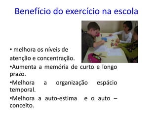 Benefício do exercício na escola


• melhora os níveis de
atenção e concentração.
•Aumenta a memória de curto e longo
prazo.
•Melhora a organização espácio
temporal.
•Melhora a auto-estima e o auto –
conceito.
 