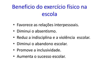 Beneficio do exercício físico na
            escola
•   Favorece as relações interpessoais.
•   Diminui o absentismo.
•   Reduz a indisciplina e a violência escolar.
•   Diminui o abandono escolar.
•   Promove a inclusividade.
•   Aumenta o sucesso escolar.
 