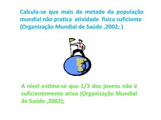 Calcula-se que mais de metade da população
mundial não pratica atividade física suficiente
(Organização Mundial de Saúde ,2002; )




A nível estima-se que 1/3 dos jovens não é
suficientemente ativo (Organização Mundial
de Saúde ,2002);
 