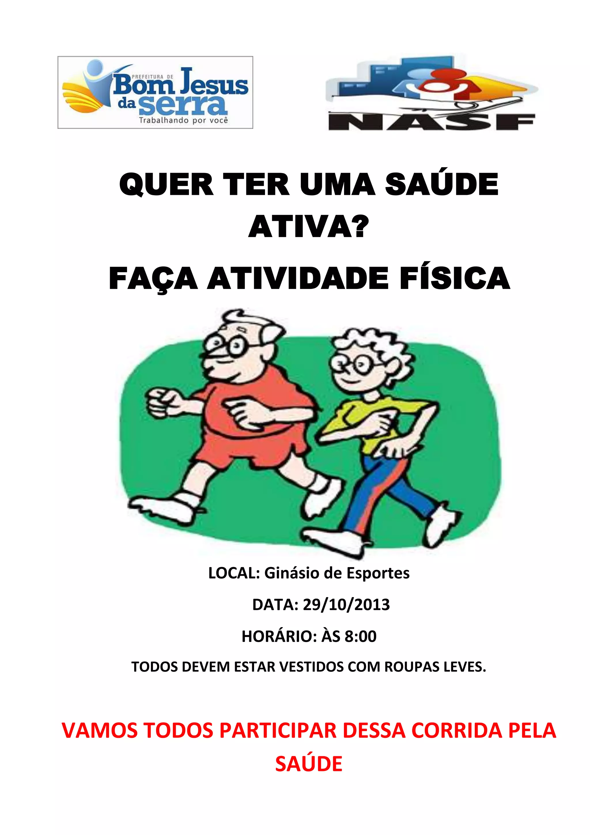 QUER TER UMA SAÚDE
ATIVA?
FAÇA ATIVIDADE FÍSICA
LOCAL: Ginásio de Esportes
DATA: 29/10/2013
HORÁRIO: ÀS 8:00
TODOS DEVEM ESTAR VESTIDOS COM ROUPAS LEVES.
VAMOS TODOS PARTICIPAR DESSA CORRIDA PELA
SAÚDE