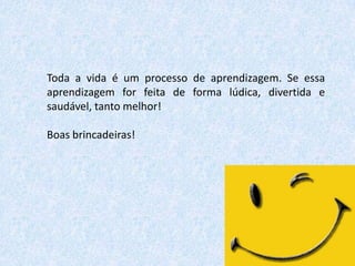 Toda a vida é um processo de aprendizagem. Se essa
aprendizagem for feita de forma lúdica, divertida e
saudável, tanto melhor!

Boas brincadeiras!

 