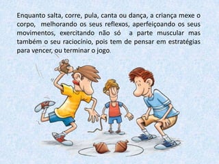 Enquanto salta, corre, pula, canta ou dança, a criança mexe o
corpo, melhorando os seus reflexos, aperfeiçoando os seus
movimentos, exercitando não só a parte muscular mas
também o seu raciocínio, pois tem de pensar em estratégias
para vencer, ou terminar o jogo.

 