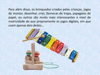 Para além disso, os brinquedos criados pelas crianças, jogos
de montar, desenhar, criar, (bonecas de trapo, papagaios de
papel, ou outros são muito mais interessantes a nível de
motricidade do que propriamente os jogos digitais, em que
usam apenas dois dedos…

 