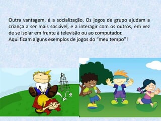 Outra vantagem, é a socialização. Os jogos de grupo ajudam a
criança a ser mais sociável, e a interagir com os outros, em vez
de se isolar em frente à televisão ou ao computador.
Aqui ficam alguns exemplos de jogos do “meu tempo”!

 