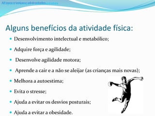 Alguns benefícios da atividade física:
 Desenvolvimento intelectual e metabólico;
 Adquire força e agilidade;
 Desenvolve agilidade motora;
 Aprende a cair e a não se aleijar (as crianças mais novas);
 Melhora a autoestima;
 Evita o stresse;
 Ajuda a evitar os desvios posturais;
 Ajuda a evitar a obesidade.
AF para crianças e adolescentesAF para crianças e adolescentes
 