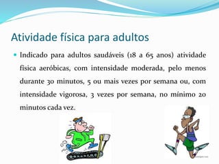 Atividade física para adultos
 Indicado para adultos saudáveis (18 a 65 anos) atividade
física aeróbicas, com intensidade moderada, pelo menos
durante 30 minutos, 5 ou mais vezes por semana ou, com
intensidade vigorosa, 3 vezes por semana, no mínimo 20
minutos cada vez.
 
