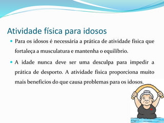 Atividade física para idosos
 Para os idosos é necessária a prática de atividade física que
fortaleça a musculatura e mantenha o equilíbrio.
 A idade nunca deve ser uma desculpa para impedir a
prática de desporto. A atividade física proporciona muito
mais benefícios do que causa problemas para os idosos.
 