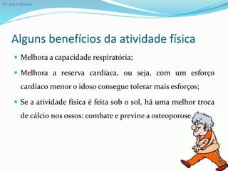 Alguns benefícios da atividade física
 Melhora a capacidade respiratória;
 Melhora a reserva cardíaca, ou seja, com um esforço
cardíaco menor o idoso consegue tolerar mais esforços;
 Se a atividade física é feita sob o sol, há uma melhor troca
de cálcio nos ossos: combate e previne a osteoporose.
AF para idosos
 
