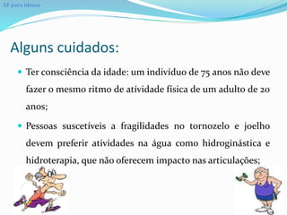Alguns cuidados:
 Ter consciência da idade: um indivíduo de 75 anos não deve
fazer o mesmo ritmo de atívidade física de um adulto de 20
anos;
 Pessoas suscetíveis a fragilidades no tornozelo e joelho
devem preferir atividades na água como hidroginástica e
hidroterapia, que não oferecem impacto nas articulações;
AF para idosos
 