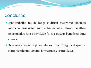 Conclusão
 Este trabalho foi de longa e difícil realização, fizemos
inúmeras buscas tentando achar os mais ínfimos detalhes
relacionados com a atividade física e os seus benefícios para
a saúde.
 Revemos conceitos já estudados mas só agora é que os
compreendemos de uma forma mais aprofundada.
 