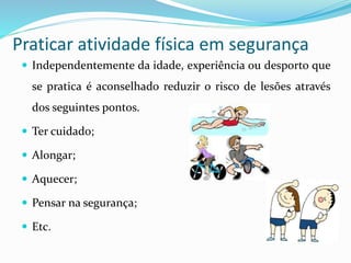 Praticar atividade física em segurança
 Independentemente da idade, experiência ou desporto que
se pratica é aconselhado reduzir o risco de lesões através
dos seguintes pontos.
 Ter cuidado;
 Alongar;
 Aquecer;
 Pensar na segurança;
 Etc.
 