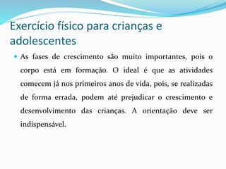 Exercício físico para crianças e
adolescentes
 As fases de crescimento são muito importantes, pois o
corpo está em formação. O ideal é que as atividades
comecem já nos primeiros anos de vida, pois, se realizadas
de forma errada, podem até prejudicar o crescimento e
desenvolvimento das crianças. A orientação deve ser
indispensável.
 