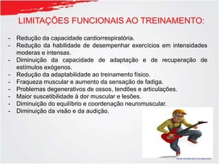 LIMITAÇÕES FUNCIONAIS AO TREINAMENTO:
- Redução da capacidade cardiorrespiratória.
- Redução da habilidade de desempenhar exercícios em intensidades
moderas e intensas.
- Diminuição da capacidade de adaptação e de recuperação de
estímulos exógenos.
- Redução da adaptabilidade ao treinamento físico.
- Fraqueza muscular e aumento da sensação de fadiga.
- Problemas degenerativos de ossos, tendões e articulações.
- Maior suscetibilidade à dor muscular e lesões.
- Diminuição do equilíbrio e coordenação neuromuscular.
- Diminuição da visão e da audição.
 