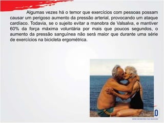 Algumas vezes há o temor que exercícios com pessoas possam
causar um perigoso aumento da pressão arterial, provocando um ataque
cardíaco. Todavia, se o sujeito evitar a manobra de Valsalva, e mantiver
60% da força máxima voluntária por mais que poucos segundos, o
aumento da pressão sanguínea não será maior que durante uma série
de exercícios na bicicleta ergométrica.
 