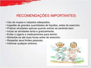 RECOMENDAÇÕES IMPORTANTES:
• Uso de roupas e calçados adequados.
• Ingestão de grandes quantidades de líquidos, antes do exercício.
• Praticar atividades apenas quando estiver se sentindo bem.
• Iniciar as atividades lenta e gradualmente.
• Evitar o cigarro e medicamentos para dormir.
• Alimentar-se até duas horas antes do exercício.
• Respeitar seus limites pessoais.
• Informar qualquer sintoma.
 