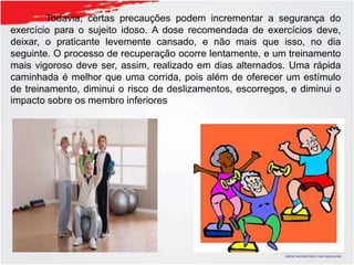 Todavia, certas precauções podem incrementar a segurança do
exercício para o sujeito idoso. A dose recomendada de exercícios deve,
deixar, o praticante levemente cansado, e não mais que isso, no dia
seguinte. O processo de recuperação ocorre lentamente, e um treinamento
mais vigoroso deve ser, assim, realizado em dias alternados. Uma rápida
caminhada é melhor que uma corrida, pois além de oferecer um estímulo
de treinamento, diminui o risco de deslizamentos, escorregos, e diminui o
impacto sobre os membro inferiores
 